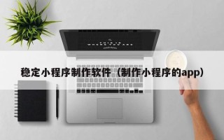 石嘴山稳定小程序制作软件（制作小程序的app）