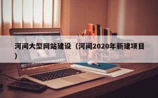 石嘴山河间大型网站建设（河间2020年新建项目）