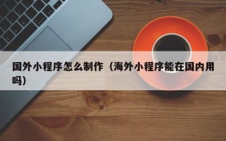 石嘴山国外小程序怎么制作（海外小程序能在国内用吗）