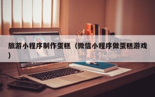 石嘴山旅游小程序制作蛋糕（微信小程序做蛋糕游戏）